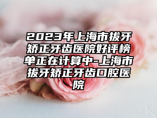 2023年上海市拔牙矫正牙齿医院好评榜单正在计算中-上海市拔牙矫正牙齿口腔医院