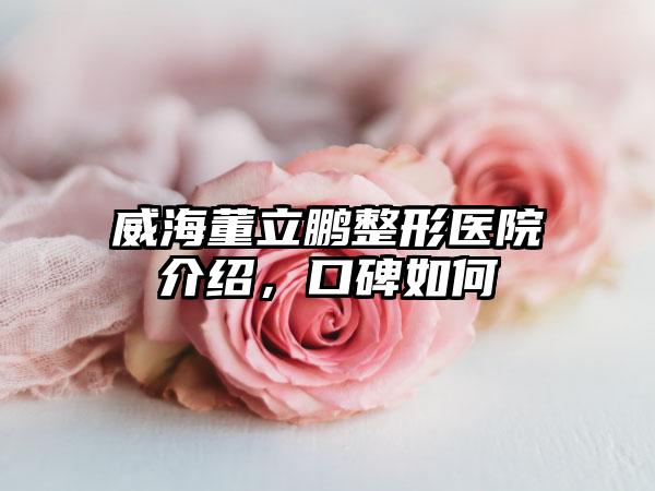 威海董立鹏整形医院介绍，口碑如何