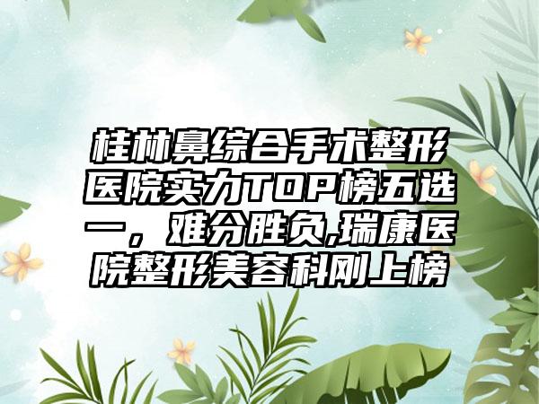 桂林鼻综合手术整形医院实力TOP榜五选一，难分胜负,瑞康医院整形美容科刚上榜