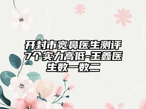 开封市宽鼻医生测评7个实力高低-王鑫医生数一数二