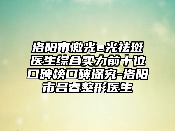 洛阳市激光e光祛斑医生综合实力前十位口碑榜口碑深究-洛阳市吕睿整形医生