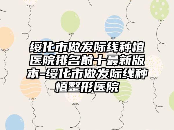 绥化市做发际线种植医院排名前十非常新版本-绥化市做发际线种植整形医院