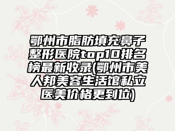 鄂州市脂肪填充鼻子整形医院top10排名榜非常新收录(鄂州市美人邦美容生活馆私立医美价格更到位)