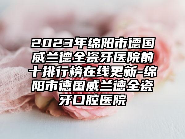 2023年绵阳市德国威兰德全瓷牙医院前十排行榜在线更新-绵阳市德国威兰德全瓷牙口腔医院