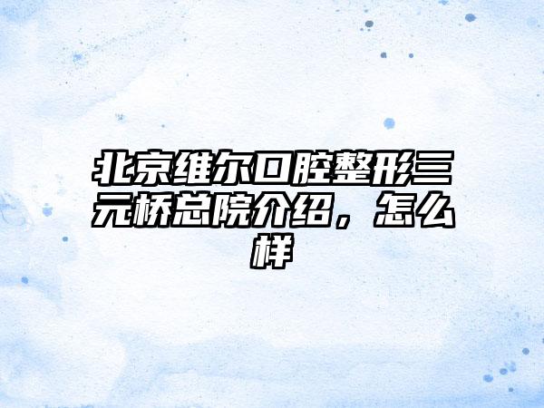 北京维尔口腔整形三元桥总院介绍，怎么样