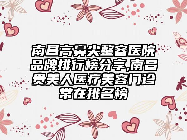 南昌高鼻尖整容医院品牌排行榜分享,南昌贵美人医疗美容门诊常在排名榜