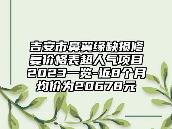 吉安市鼻翼缘缺损修复价格表超人气项目2023一览-近8个月均价为20678元