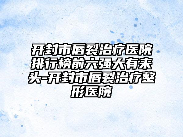 开封市唇裂治疗医院排行榜前六强大有来头-开封市唇裂治疗整形医院