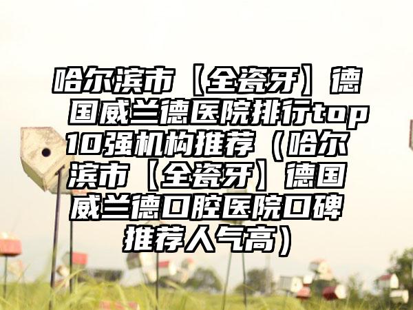 哈尔滨市【全瓷牙】德国威兰德医院排行top10强机构推荐（哈尔滨市【全瓷牙】德国威兰德口腔医院口碑推荐人气高）