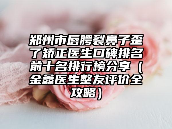郑州市唇腭裂鼻子歪了矫正医生口碑排名前十名排行榜分享（金鑫医生整友评价全攻略）