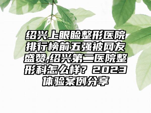 绍兴上眼睑整形医院排行榜前五强被网友盛赞,绍兴第二医院整形科怎么样？2023体验实例分享