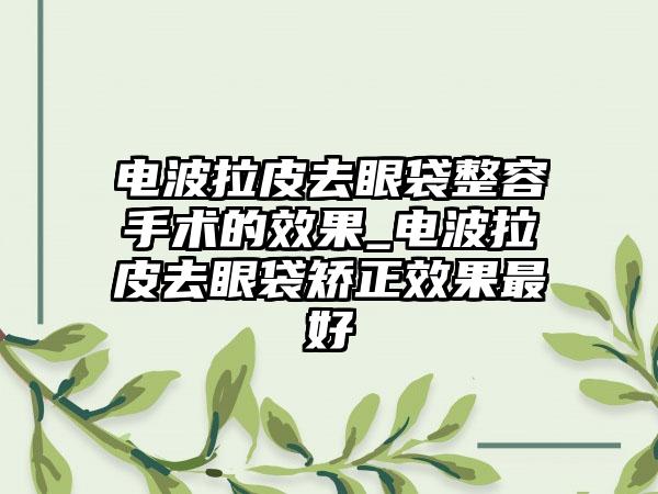 电波拉皮去眼袋整容手术的成果_电波拉皮去眼袋矫正成果较好