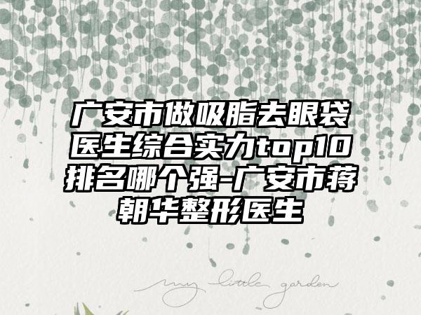广安市做吸脂去眼袋医生综合实力top10排名哪个强-广安市蒋朝华整形医生