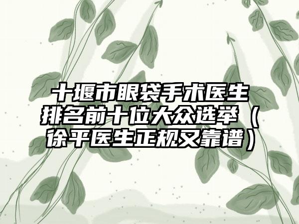 十堰市眼袋手术医生排名前十位大众选举（徐平医生正规又靠谱）