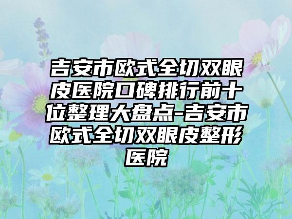 吉安市欧式全切双眼皮医院口碑排行前十位整理大盘点-吉安市欧式全切双眼皮整形医院