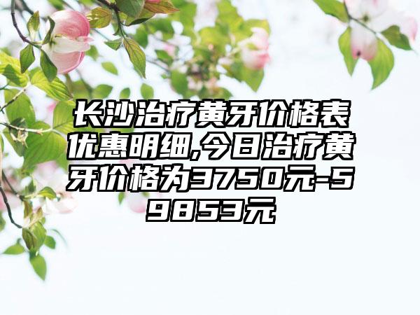 长沙治疗黄牙价格表优惠明细,今日治疗黄牙价格为3750元-59853元