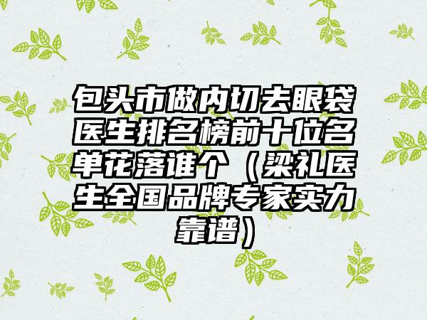 包头市做内切去眼袋医生排名榜前十位名单花落谁个（梁礼医生全国品牌骨干医生实力靠谱）