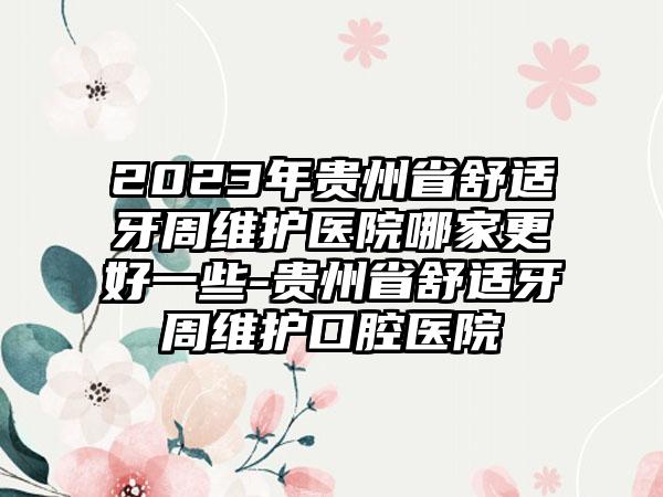 2023年贵州省舒适牙周维护医院哪家更好一些-贵州省舒适牙周维护口腔医院