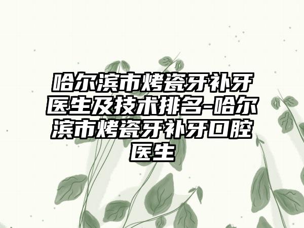 哈尔滨市烤瓷牙补牙医生及技术排名-哈尔滨市烤瓷牙补牙口腔医生