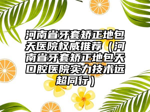 河南省牙套矫正地包天医院权威推荐（河南省牙套矫正地包天口腔医院实力技术远超同行）