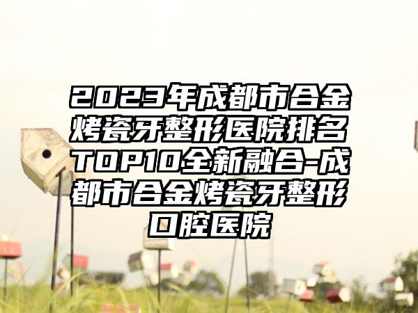 2023年成都市合金烤瓷牙整形医院排名TOP10全新融合-成都市合金烤瓷牙整形口腔医院