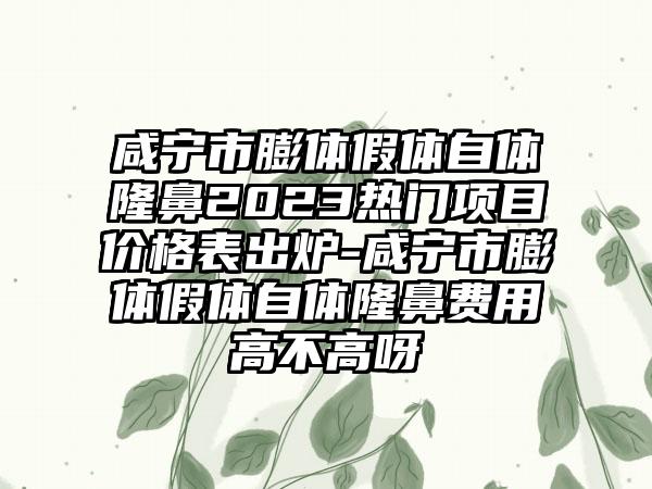 咸宁市膨体假体自体隆鼻2023热门项目价格表出炉-咸宁市膨体假体自体隆鼻费用高不高呀