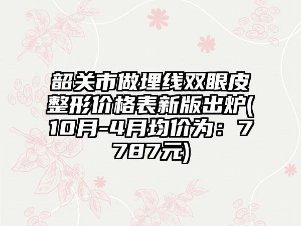 韶关市做埋线双眼皮整形价格表新版出炉(10月-4月均价为：7787元)
