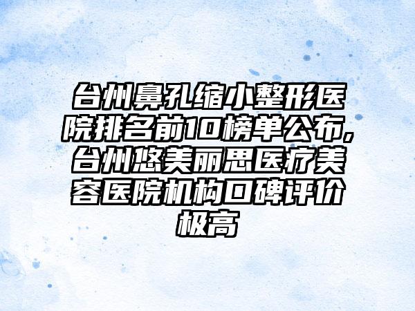 台州鼻孔缩小整形医院排名前10榜单公布,台州悠美丽思医疗美容医院机构口碑评价极高