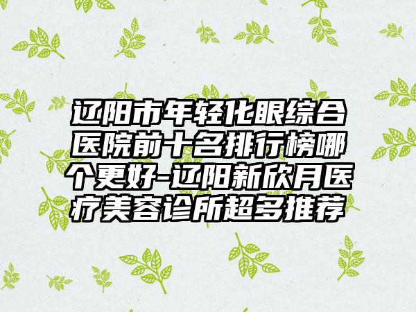 辽阳市年轻化眼综合医院前十名排行榜哪个更好-辽阳新欣月医疗美容诊所超多推荐