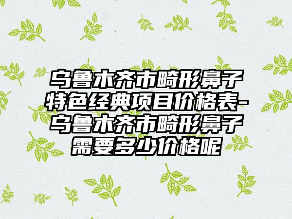 乌鲁木齐市畸形鼻子特色经典项目价格表-乌鲁木齐市畸形鼻子需要多少价格呢