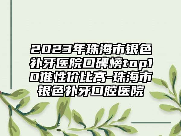 2023年珠海市银色补牙医院口碑榜top10谁性价比高-珠海市银色补牙口腔医院