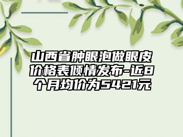 山西省肿眼泡做眼皮价格表倾情发布-近8个月均价为5421元