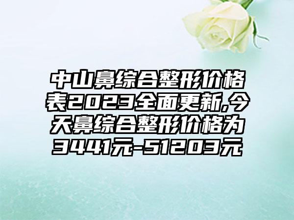 中山鼻综合整形价格表2023多面更新,今天鼻综合整形价格为3441元-51203元