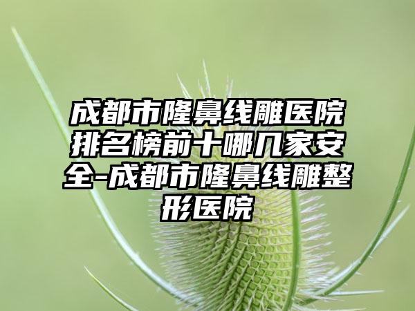 成都市隆鼻线雕医院排名榜前十哪几家安好-成都市隆鼻线雕整形医院