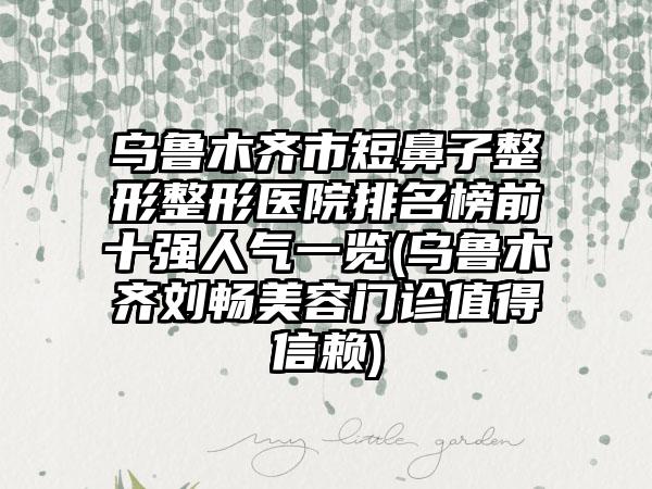 乌鲁木齐市短鼻子整形整形医院排名榜前十强人气一览(乌鲁木齐刘畅美容门诊值得信赖)