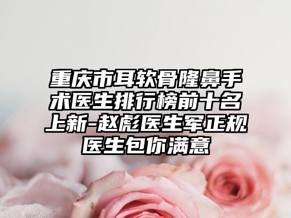 重庆市耳软骨隆鼻手术医生排行榜前十名上新-赵彪医生军正规医生包你满意