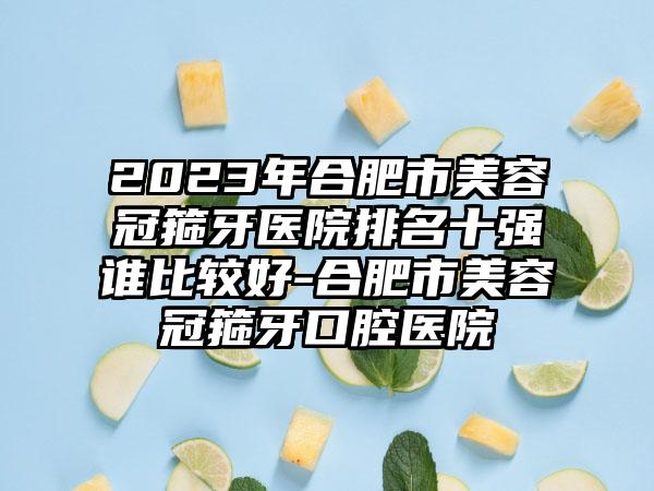 2023年合肥市美容冠箍牙医院排名十强谁比较好-合肥市美容冠箍牙口腔医院
