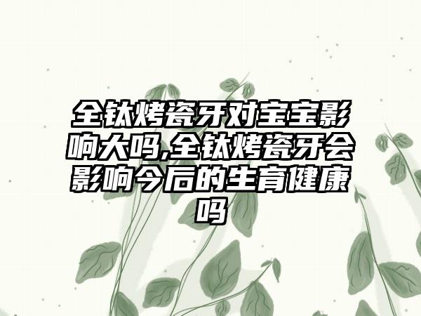 全钛烤瓷牙对宝宝影响大吗,全钛烤瓷牙会影响今后的生育健康吗