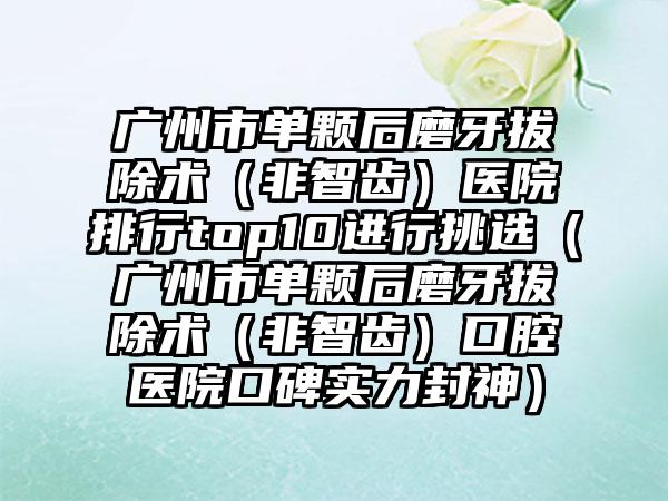 广州市单颗后磨牙拔除术（非智齿）医院排行top10进行挑选（广州市单颗后磨牙拔除术（非智齿）口腔医院口碑实力封神）