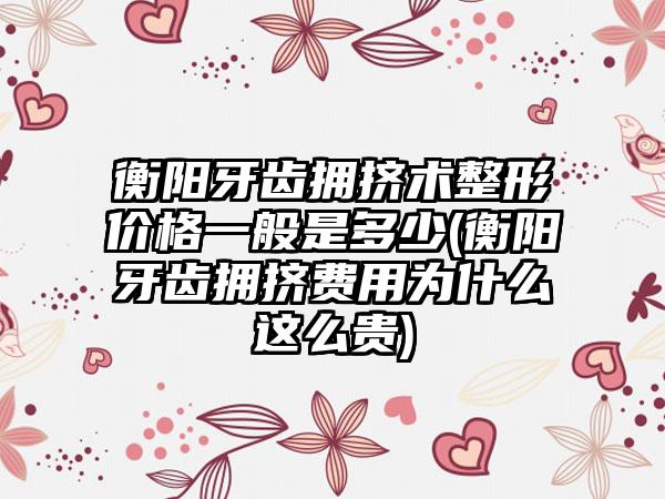 衡阳牙齿拥挤术整形价格一般是多少(衡阳牙齿拥挤费用为什么这么贵)