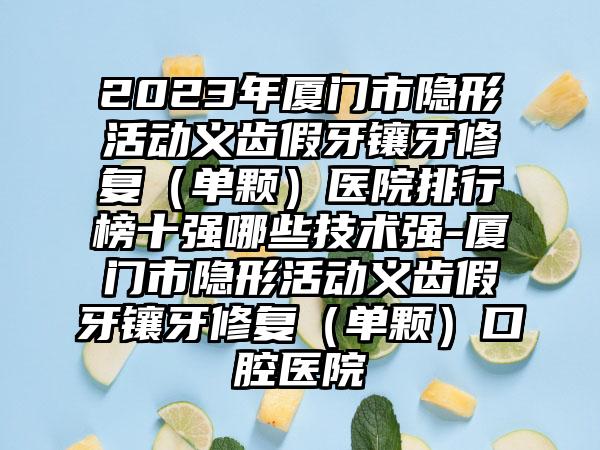 2023年厦门市隐形活动义齿假牙镶牙修复（单颗）医院排行榜十强哪些技术强-厦门市隐形活动义齿假牙镶牙修复（单颗）口腔医院