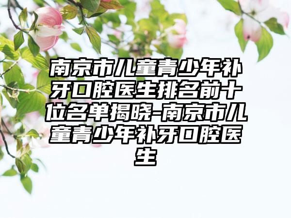 南京市儿童青少年补牙口腔医生排名前十位名单揭晓-南京市儿童青少年补牙口腔医生