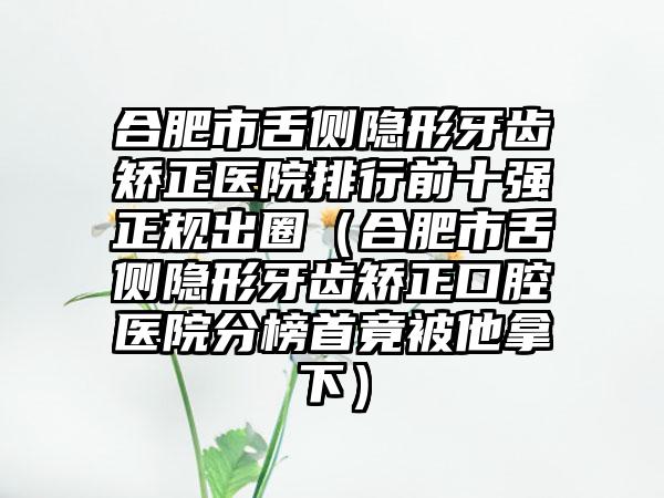 合肥市舌侧隐形牙齿矫正医院排行前十强正规出圈（合肥市舌侧隐形牙齿矫正口腔医院分榜首竟被他拿下）