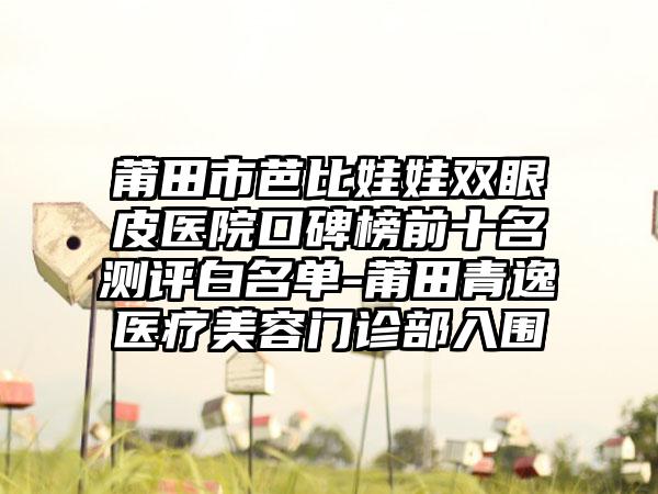 莆田市芭比娃娃双眼皮医院口碑榜前十名测评白名单-莆田青逸医疗美容门诊部入围