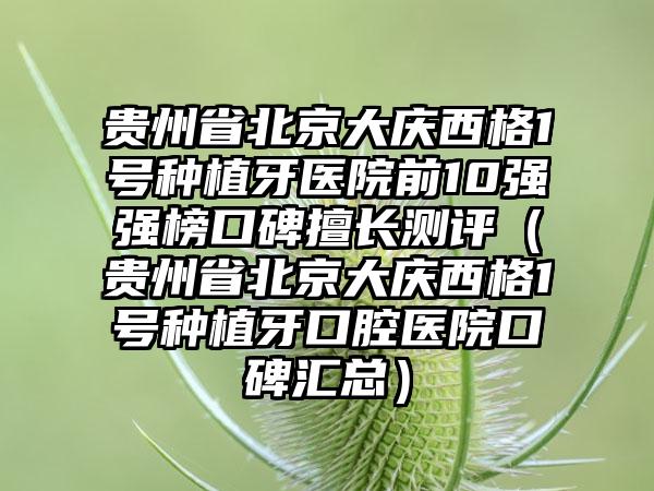 贵州省北京大庆西格1号种植牙医院前10强强榜口碑擅长测评（贵州省北京大庆西格1号种植牙口腔医院口碑汇总）
