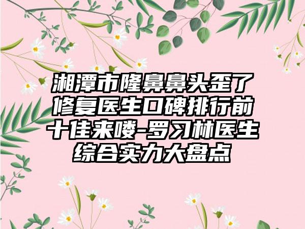 湘潭市隆鼻鼻头歪了修复医生口碑排行前十佳来喽-罗习林医生综合实力大盘点