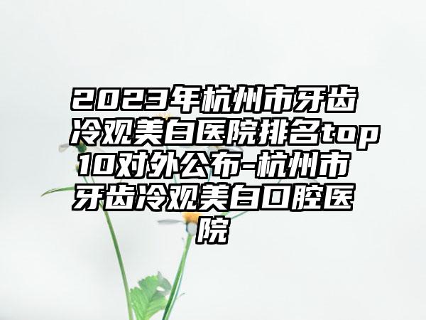 2023年杭州市牙齿冷观美白医院排名top10对外公布-杭州市牙齿冷观美白口腔医院