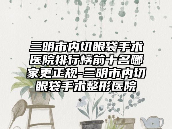 三明市内切眼袋手术医院排行榜前十名哪家更正规-三明市内切眼袋手术整形医院