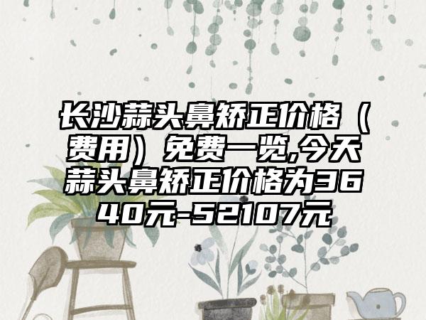 长沙蒜头鼻矫正价格（费用）免费一览,今天蒜头鼻矫正价格为3640元-52107元