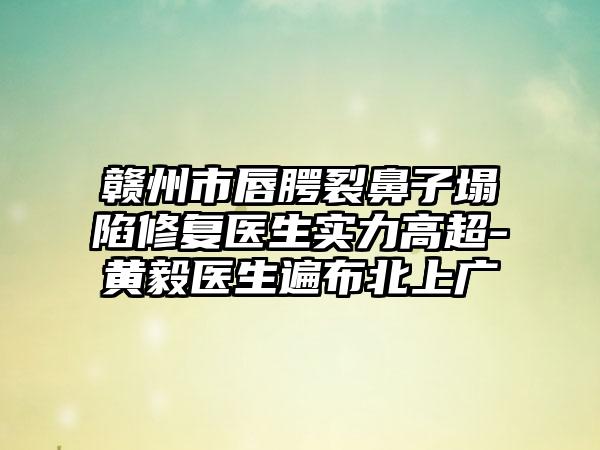 赣州市唇腭裂鼻子塌陷修复医生实力高超-黄毅医生遍布北上广